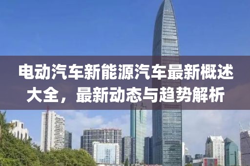 電動(dòng)汽車(chē)新能源汽車(chē)最新概述大全，最新動(dòng)態(tài)與趨勢(shì)解析