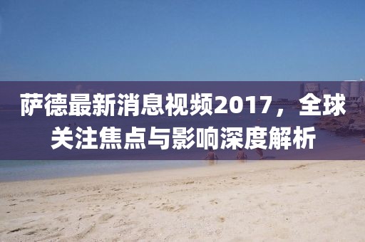 薩德最新消息視頻2017，全球關(guān)注焦點與影響深度解析