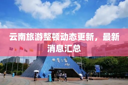 云南旅游整頓動態(tài)更新，最新消息匯總