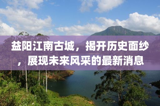 益陽江南古城，揭開歷史面紗，展現(xiàn)未來風(fēng)采的最新消息