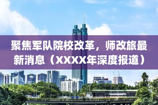 聚焦軍隊(duì)院校改革，師改旅最新消息（XXXX年深度報(bào)道）