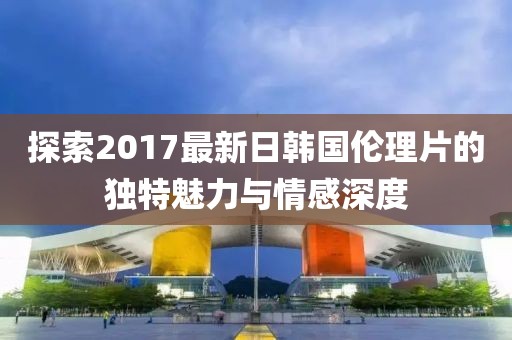 探索2017最新日韓國倫理片的獨特魅力與情感深度