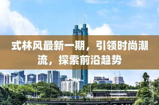式林風最新一期，引領(lǐng)時尚潮流，探索前沿趨勢