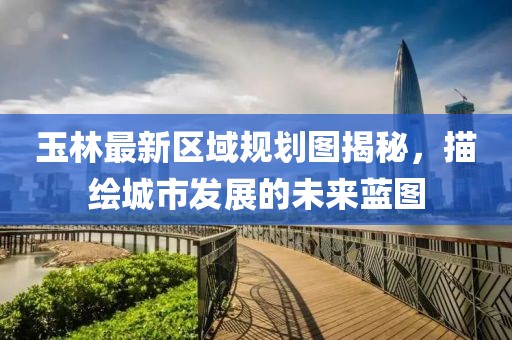 玉林最新區(qū)域規(guī)劃圖揭秘，描繪城市發(fā)展的未來藍圖