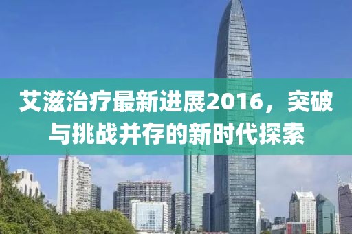 艾滋治療最新進(jìn)展2016，突破與挑戰(zhàn)并存的新時(shí)代探索