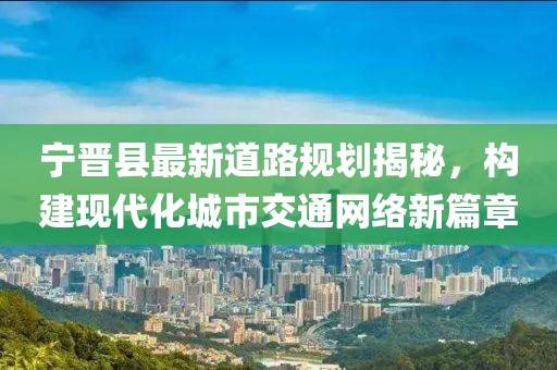 寧晉縣最新道路規(guī)劃揭秘，構(gòu)建現(xiàn)代化城市交通網(wǎng)絡(luò)新篇章