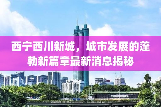 西寧西川新城，城市發(fā)展的蓬勃新篇章最新消息揭秘