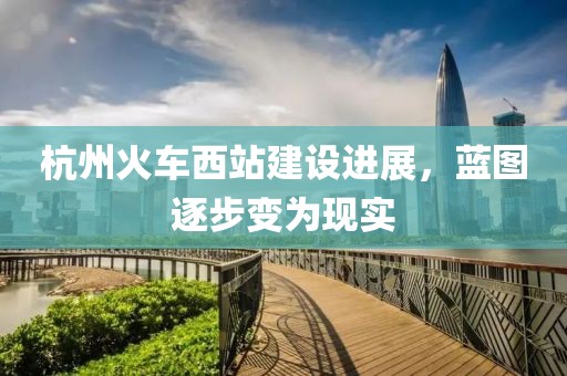 杭州火車西站建設(shè)進(jìn)展，藍(lán)圖逐步變?yōu)楝F(xiàn)實(shí)