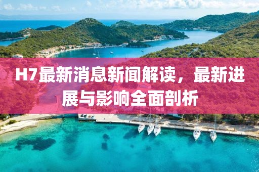 H7最新消息新聞解讀，最新進(jìn)展與影響全面剖析