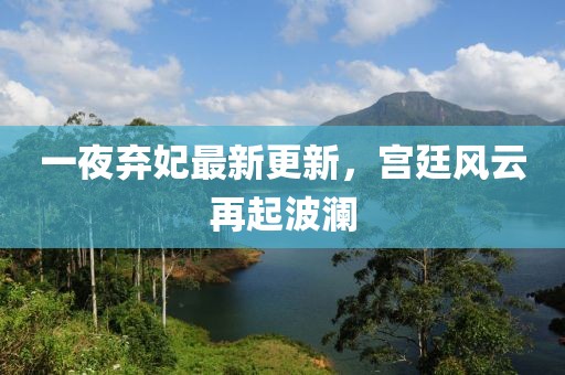 一夜棄妃最新更新，宮廷風云再起波瀾