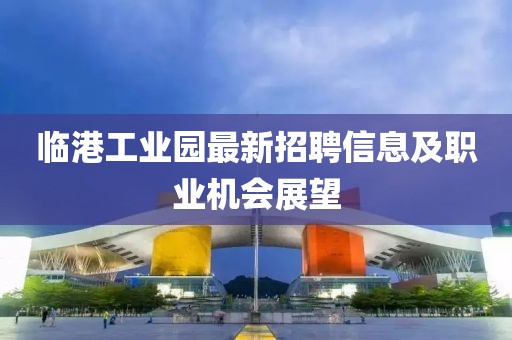 臨港工業(yè)園最新招聘信息及職業(yè)機(jī)會(huì)展望