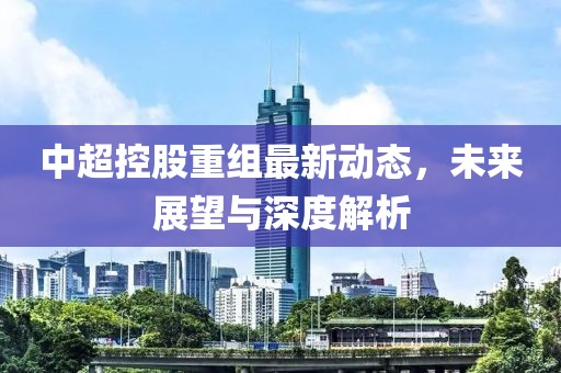 中超控股重組最新動態(tài)，未來展望與深度解析