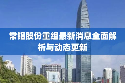 常鋁股份重組最新消息全面解析與動(dòng)態(tài)更新