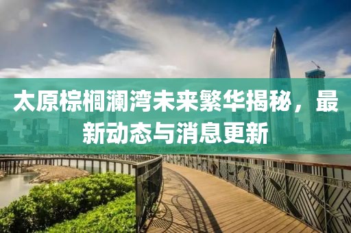 太原棕櫚瀾灣未來繁華揭秘，最新動態(tài)與消息更新