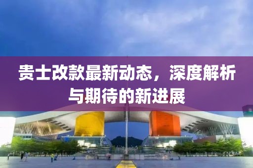 貴士改款最新動(dòng)態(tài)，深度解析與期待的新進(jìn)展