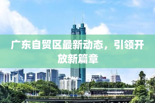 廣東自貿(mào)區(qū)最新動(dòng)態(tài)，引領(lǐng)開(kāi)放新篇章