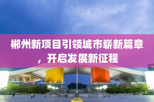 郴州新項(xiàng)目引領(lǐng)城市嶄新篇章，開啟發(fā)展新征程