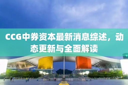 CCG中券資本最新消息綜述，動態(tài)更新與全面解讀
