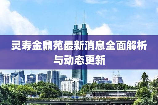 靈壽金鼎苑最新消息全面解析與動(dòng)態(tài)更新