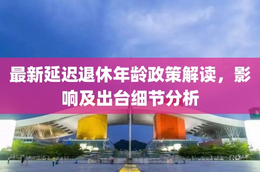 最新延遲退休年齡政策解讀，影響及出臺(tái)細(xì)節(jié)分析