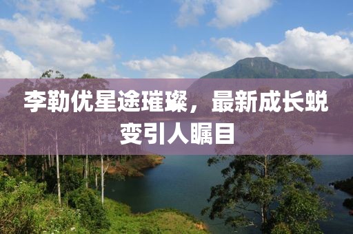 李勒優(yōu)星途璀璨，最新成長(zhǎng)蛻變引人矚目