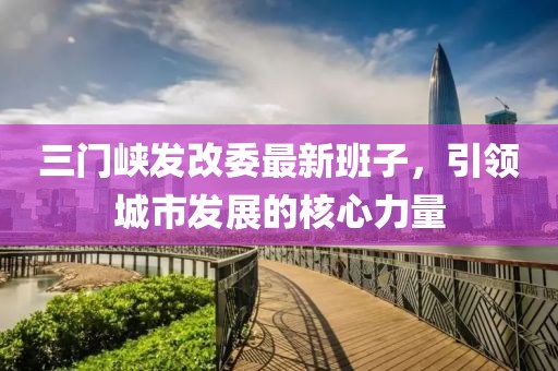 三門峽發(fā)改委最新班子，引領(lǐng)城市發(fā)展的核心力量