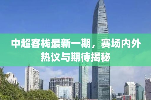 中超客棧最新一期，賽場(chǎng)內(nèi)外熱議與期待揭秘