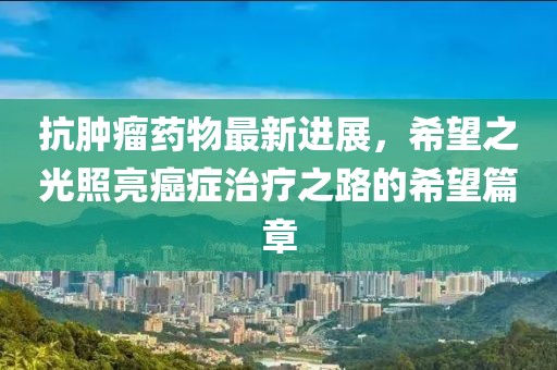 抗腫瘤藥物最新進展，希望之光照亮癌癥治療之路的希望篇章