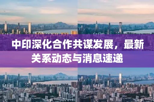 中印深化合作共謀發(fā)展，最新關(guān)系動態(tài)與消息速遞