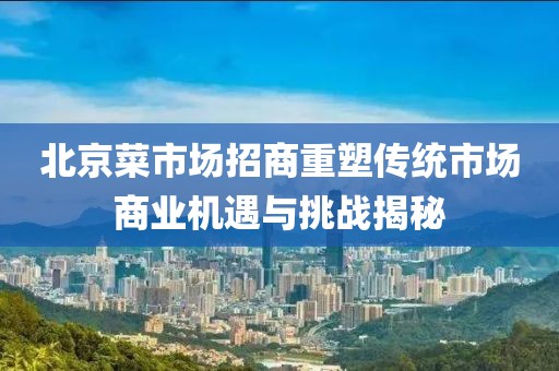 北京菜市場(chǎng)招商重塑傳統(tǒng)市場(chǎng)商業(yè)機(jī)遇與挑戰(zhàn)揭秘