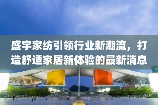盛宇家紡引領行業(yè)新潮流，打造舒適家居新體驗的最新消息