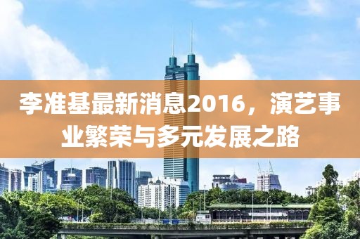 李準(zhǔn)基最新消息2016，演藝事業(yè)繁榮與多元發(fā)展之路