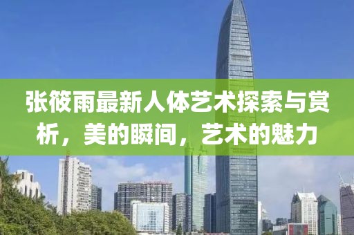 張筱雨最新人體藝術(shù)探索與賞析，美的瞬間，藝術(shù)的魅力