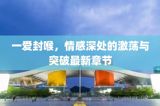 一愛封喉，情感深處的激蕩與突破最新章節(jié)