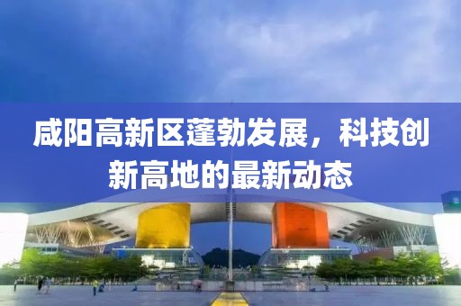 咸陽(yáng)高新區(qū)蓬勃發(fā)展，科技創(chuàng)新高地的最新動(dòng)態(tài)