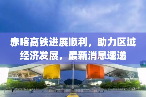 赤喀高鐵進(jìn)展順利，助力區(qū)域經(jīng)濟(jì)發(fā)展，最新消息速遞