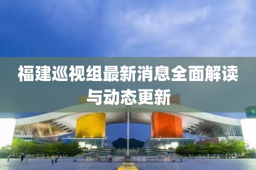 福建巡視組最新消息全面解讀與動(dòng)態(tài)更新