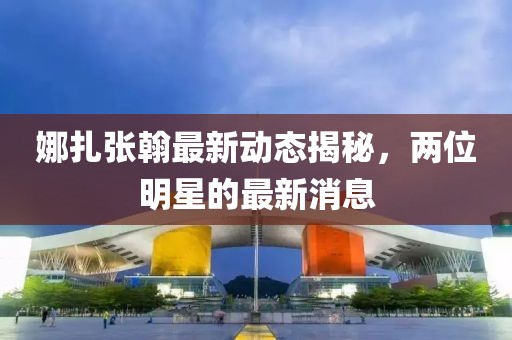 娜扎張翰最新動(dòng)態(tài)揭秘，兩位明星的最新消息