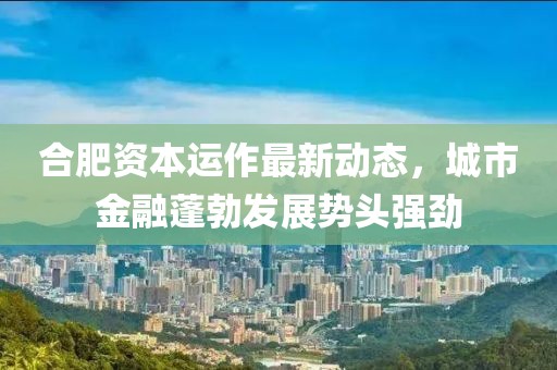 合肥資本運作最新動態(tài)，城市金融蓬勃發(fā)展勢頭強勁