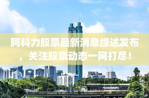 阿科力股票最新消息綜述發(fā)布，關(guān)注股票動態(tài)一網(wǎng)打盡！