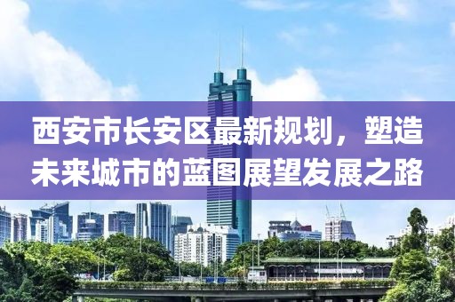 西安市長(zhǎng)安區(qū)最新規(guī)劃，塑造未來(lái)城市的藍(lán)圖展望發(fā)展之路