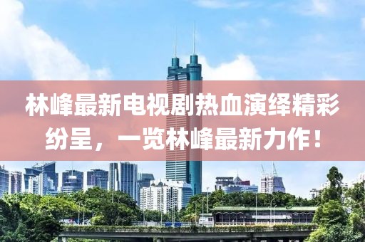 林峰最新電視劇熱血演繹精彩紛呈，一覽林峰最新力作！