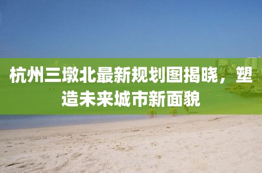 杭州三墩北最新規(guī)劃圖揭曉，塑造未來城市新面貌