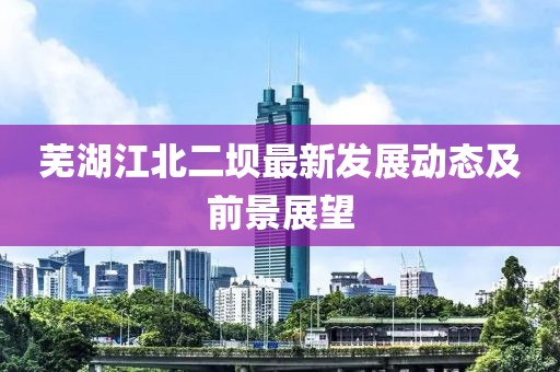 蕪湖江北二壩最新發(fā)展動(dòng)態(tài)及前景展望