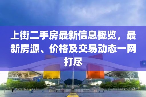 上街二手房最新信息概覽，最新房源、價(jià)格及交易動(dòng)態(tài)一網(wǎng)打盡