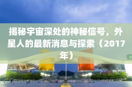 揭秘宇宙深處的神秘信號，外星人的最新消息與探索（2017年）