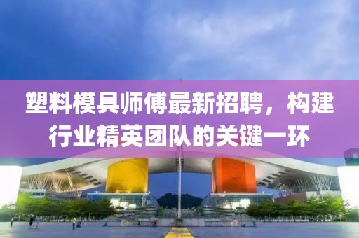 塑料模具師傅最新招聘，構建行業(yè)精英團隊的關鍵一環(huán)