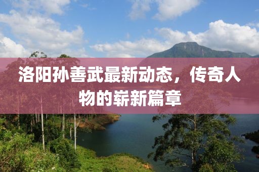 洛陽孫善武最新動態(tài)，傳奇人物的嶄新篇章