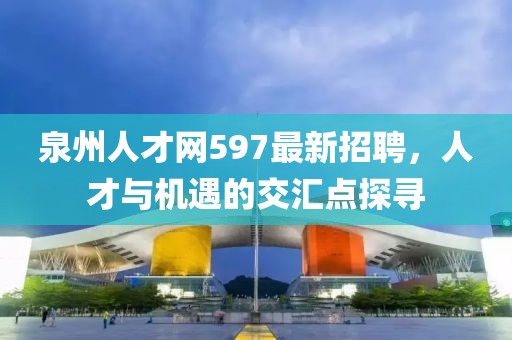 泉州人才網(wǎng)597最新招聘，人才與機遇的交匯點探尋