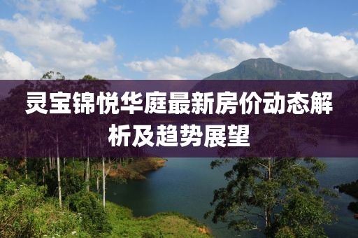 靈寶錦悅?cè)A庭最新房?jī)r(jià)動(dòng)態(tài)解析及趨勢(shì)展望